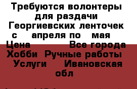 Требуются волонтеры для раздачи Георгиевских ленточек с 30 апреля по 9 мая. › Цена ­ 2 000 - Все города Хобби. Ручные работы » Услуги   . Ивановская обл.